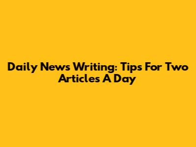Daily News Writing: Tips For Two Articles A Day