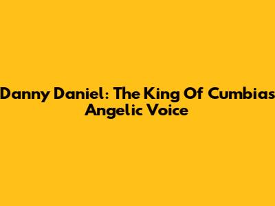 Danny Daniel: The King Of Cumbia's Angelic Voice