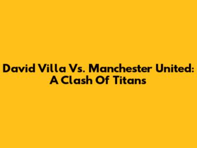 David Villa Vs. Manchester United: A Clash Of Titans