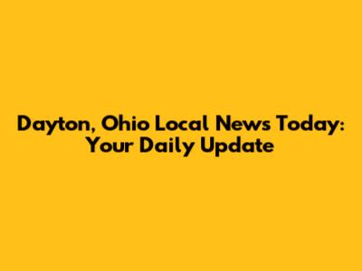Dayton, Ohio Local News Today: Your Daily Update