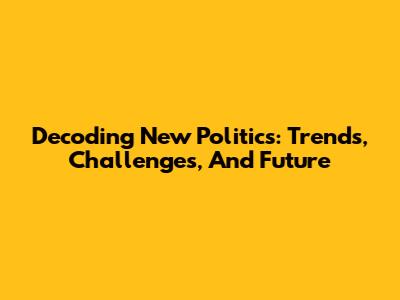 Decoding New Politics: Trends, Challenges, And Future
