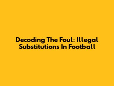 Decoding The Foul: Illegal Substitutions In Football