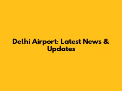Delhi Airport: Latest News & Updates