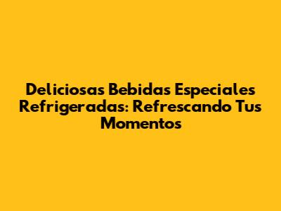 Deliciosas Bebidas Especiales Refrigeradas: Refrescando Tus Momentos
