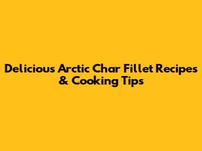 Delicious Arctic Char Fillet Recipes & Cooking Tips