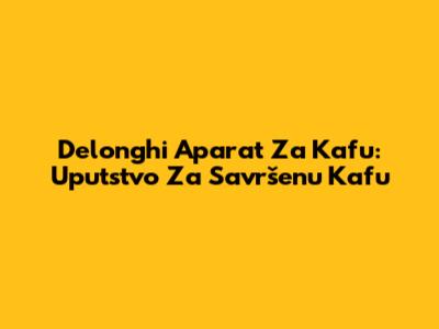 Delonghi Aparat Za Kafu: Uputstvo Za Savršenu Kafu
