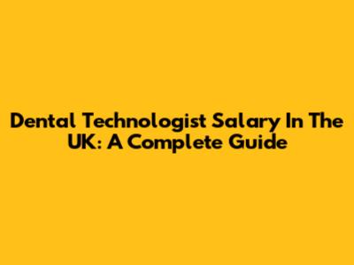 Dental Technologist Salary In The UK: A Complete Guide