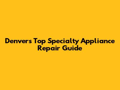 Denver's Top Specialty Appliance Repair Guide