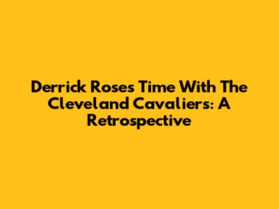 Derrick Rose's Time With The Cleveland Cavaliers: A Retrospective