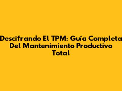 Descifrando El TPM: Guía Completa Del Mantenimiento Productivo Total