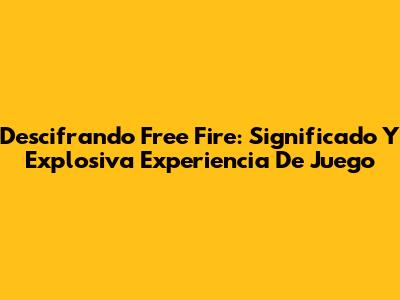 Descifrando Free Fire: Significado Y Explosiva Experiencia De Juego