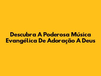 Descubra A Poderosa Música Evangélica De Adoração A Deus