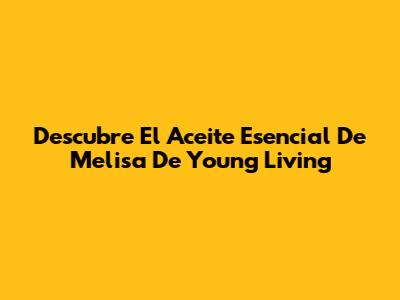 Descubre El Aceite Esencial De Melisa De Young Living