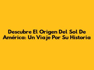 Descubre El Origen Del Sol De América: Un Viaje Por Su Historia