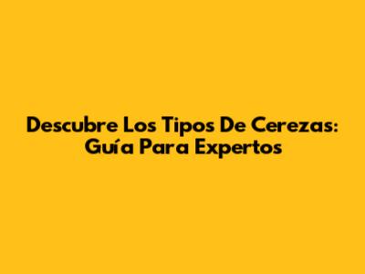 Descubre Los Tipos De Cerezas: Guía Para Expertos