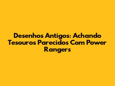 Desenhos Antigos: Achando Tesouros Parecidos Com Power Rangers