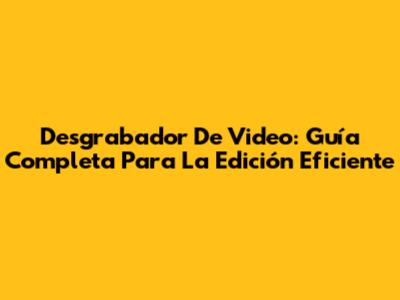 Desgrabador De Video: Guía Completa Para La Edición Eficiente