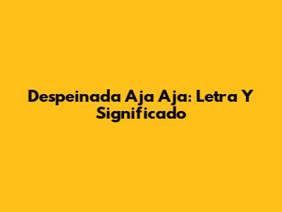 Despeinada Aja Aja: Letra Y Significado