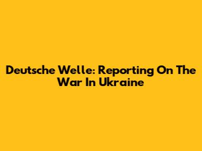 Deutsche Welle: Reporting On The War In Ukraine