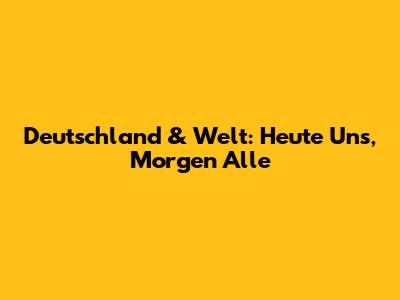 Deutschland & Welt: "Heute Uns, Morgen Alle"