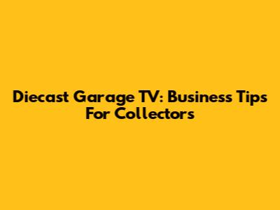 Diecast Garage TV: Business Tips For Collectors