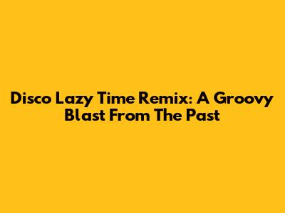 Disco Lazy Time Remix: A Groovy Blast From The Past