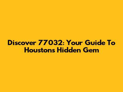 Discover 77032: Your Guide To Houston's Hidden Gem