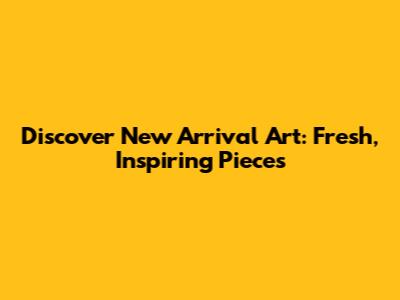 Discover New Arrival Art: Fresh, Inspiring Pieces