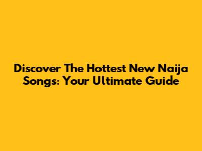 Discover The Hottest New Naija Songs: Your Ultimate Guide