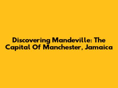 Discovering Mandeville: The Capital Of Manchester, Jamaica