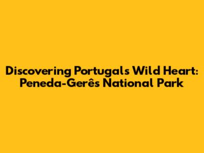 Discovering Portugal's Wild Heart: Peneda-Gerês National Park