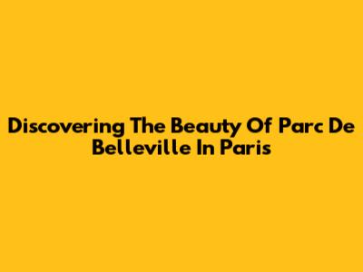 Discovering The Beauty Of Parc De Belleville In Paris