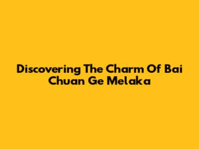 Discovering The Charm Of Bai Chuan Ge Melaka