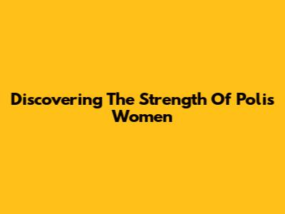 Discovering The Strength Of Polis Women