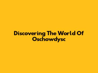Discovering The World Of Oschowdysc