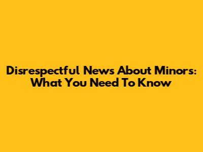 Disrespectful News About Minors: What You Need To Know