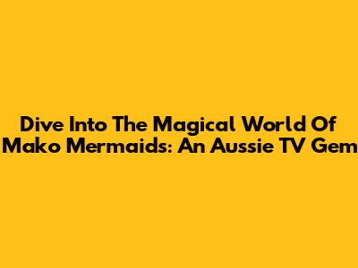 Dive Into The Magical World Of Mako Mermaids: An Aussie TV Gem