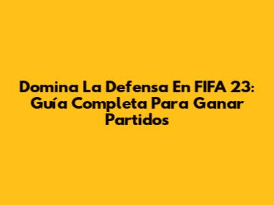 Domina La Defensa En FIFA 23: Guía Completa Para Ganar Partidos