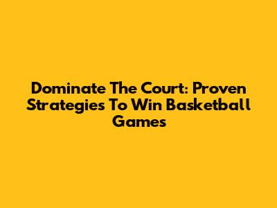 Dominate The Court: Proven Strategies To Win Basketball Games