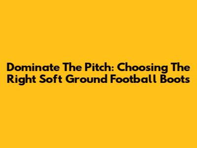 Dominate The Pitch: Choosing The Right Soft Ground Football Boots