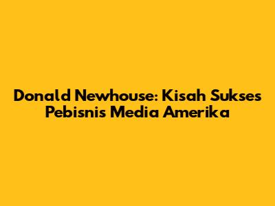 Donald Newhouse: Kisah Sukses Pebisnis Media Amerika