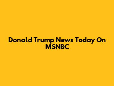 Donald Trump News Today On MSNBC