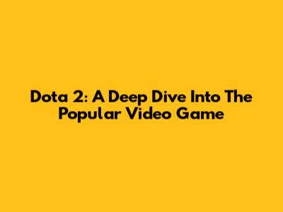 Dota 2: A Deep Dive Into The Popular Video Game
