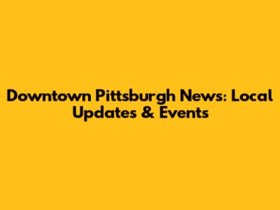 Downtown Pittsburgh News: Local Updates & Events