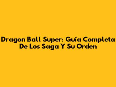 Dragon Ball Super: Guía Completa De Los Saga Y Su Orden
