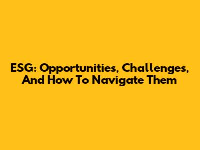 ESG: Opportunities, Challenges, And How To Navigate Them