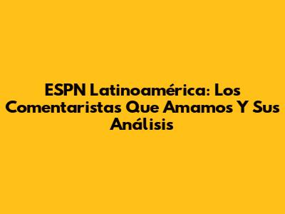 ESPN Latinoamérica: Los Comentaristas Que Amamos Y Sus Análisis