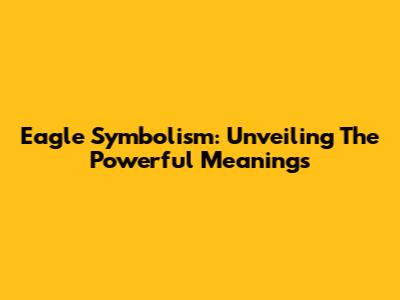 Eagle Symbolism: Unveiling The Powerful Meanings