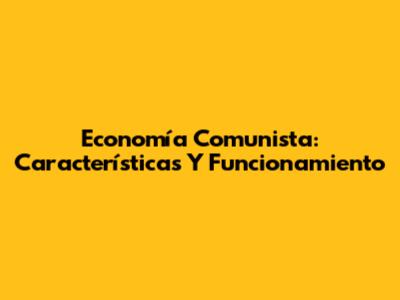 Economía Comunista: Características Y Funcionamiento