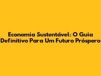 Economia Sustentável: O Guia Definitivo Para Um Futuro Próspero